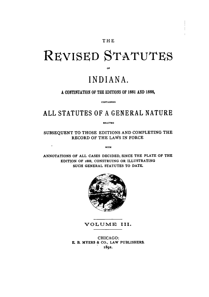 handle is hein.sstatutes/ratesinda0001 and id is 1 raw text is: THE

REVISED STATUTES
INDIANA.
A CONTINUATION OF THE EDITIONS OF 1881 AND 1888,
CONTAINING
ALL STATUTES OF A GENERAL NATURE
KNACiRO
SUBSEQUENT TO THOSE EDITIONS AND COMPLETING THE
RECORD OF THE LAWS IN FORCE
WITH
ANNOTATIONS OF ALL CASES DECIDED, SINCE THE PLATE OF THE
EDITION OF 1888, CONSTRUING OR ILLUSTRATING
SUCH GENERAL STATUTES TO DATE.

VOLUME III.
CHICAGO:
E. B. MYERS & CO., LAW PUBLISHERS.
1892.


