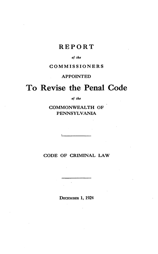 handle is hein.sstatutes/rcarpccpa0001 and id is 1 raw text is: 








   REPORT

      of the

COMMISSIONERS


          APPOINTED

To  Revise  the Penal  Code

             of the

      COMMONWEALTH  OF
        PENNSYLVANIA








     CODE OF CRIMINAL LAW


DECEMBER 1, 1924



