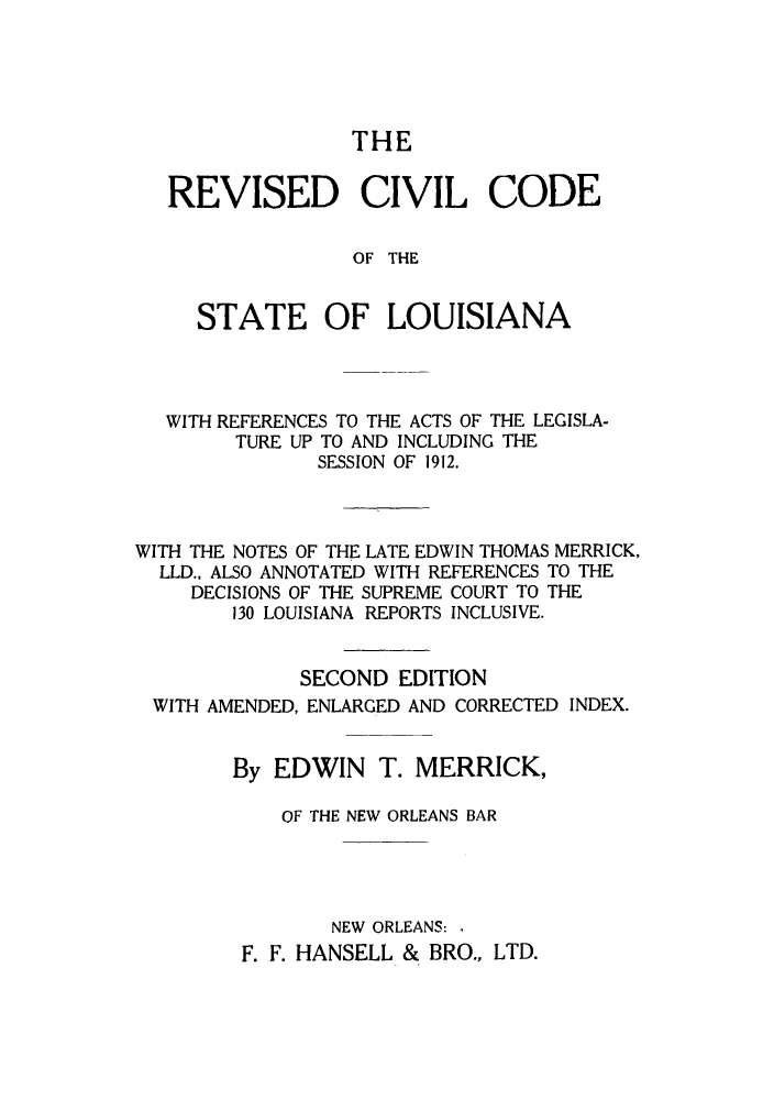 handle is hein.sstatutes/rccatel0001 and id is 1 raw text is: THE

REVISED CIVIL CODE
OF THE
STATE OF LOUISIANA

WITH REFERENCES TO THE ACTS OF THE LEGISLA-
TURE UP TO AND INCLUDING THE
SESSION OF 1912.
WITH THE NOTES OF THE LATE EDWIN THOMAS MERRICK,
LLD., ALSO ANNOTATED WITH REFERENCES TO THE
DECISIONS OF THE SUPREME COURT TO THE
130 LOUISIANA REPORTS INCLUSIVE.
SECOND EDITION
WITH AMENDED, ENLARGED AND CORRECTED INDEX.
By EDWIN T. MERRICK,
OF THE NEW ORLEANS BAR
NEW ORLEANS: .
F. F. HANSELL & BRO., LTD.


