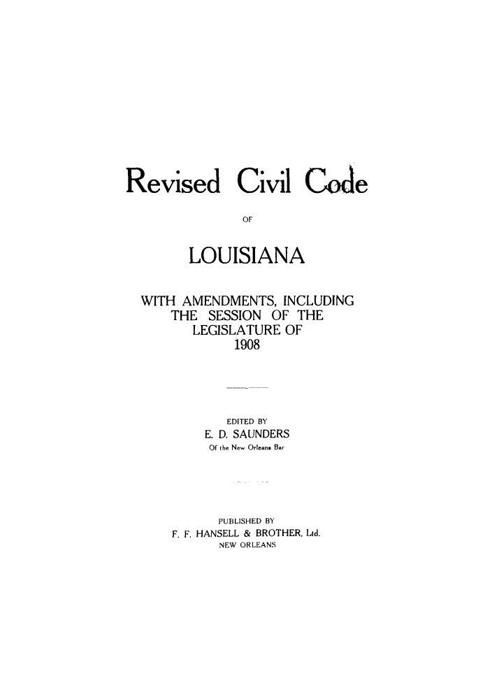 handle is hein.sstatutes/rccloam0001 and id is 1 raw text is: Revised Civil Code
OF
LOUISIANA
WITH AMENDMENTS, INCLUDING
THE SESSION OF THE
LEGISLATURE OF
1908
EDITED BY
E. D. SAUNDERS
Of the New Orleans Bar
PUBLISHED BY
F. F. HANSELL & BROTHER, Ltd.
NEW ORLEANS


