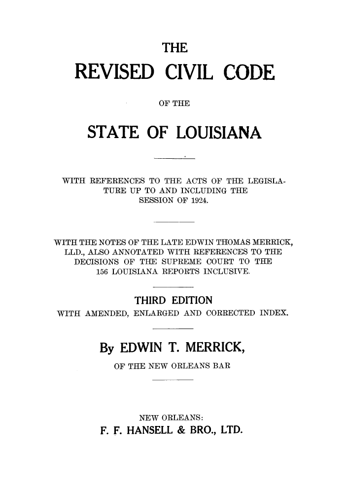 handle is hein.sstatutes/rccrefa0001 and id is 1 raw text is: THE
REVISED CIVIL CODE
OF THE
STATE OF LOUISIANA

WITH REFERENCES TO THE ACTS OF THE LEGISLA-
TURE UP TO AND INCLUDING THE
SESSION OF 1924.
WITH THE NOTES OF THE LATE EDWIN THOMAS MERRICK,
LLD., ALSO ANNOTATED WITH REFERENCES TO THE
DECISIONS OF THE SUPREME COURT TO THE
156 LOUISIANA REPORTS INCLUSIVE.
THIRD EDITION
WITH AMENDED, ENLARGED AND CORRECTED INDEX.
By EDWIN T. MERRICK,
OF THE NEW ORLEANS BAR
NEW ORLEANS:
F. F. HANSELL & BRO., LTD.


