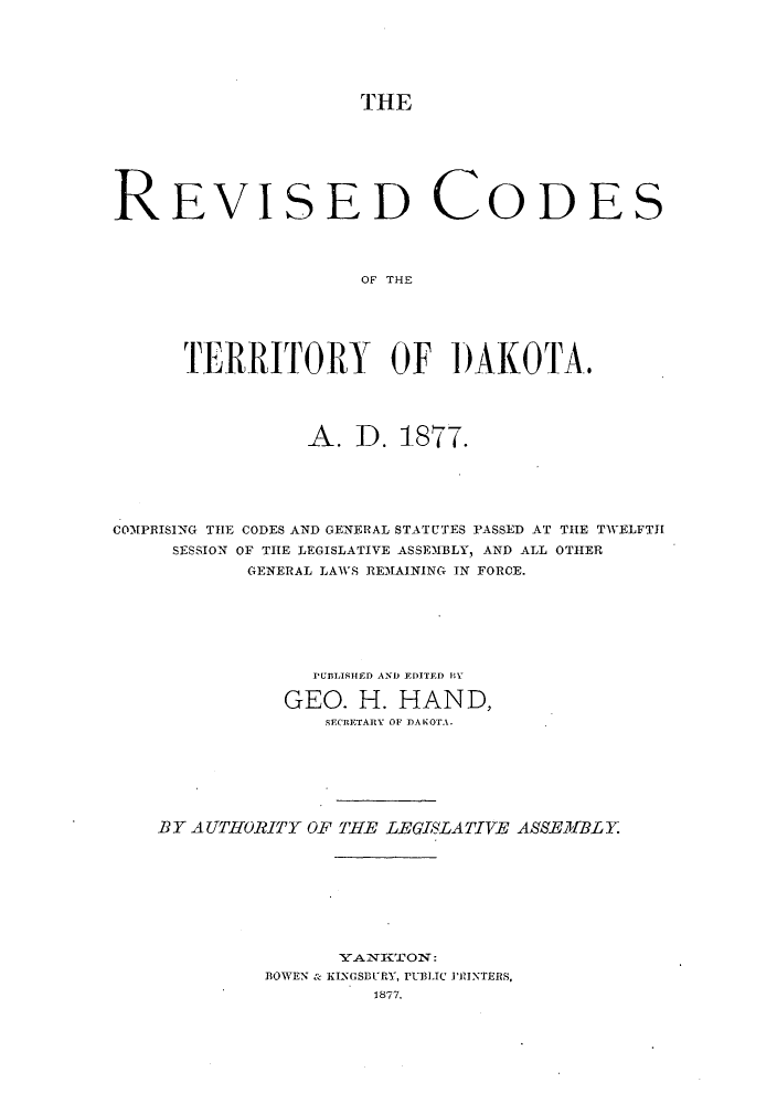 handle is hein.sstatutes/rcdakt0001 and id is 1 raw text is: THE
REVISED CODES
OF THE
TERRITORY OF DAKOTA.
A. D. 1877.
COMPRISING TIE CODES AND GENERAL STATUTES PASSED AT THE TWELFTH
SESSION OF THE LEGISLATIVE ASSEMBLY, AND ALL OTHER
GENERAL LAWS REMAINING IN FORCE.
PUBLISHED AND EDITED HY
GEO. H. HAND,
SECRETARY OF DAKOTA.
BY AUTHORITY OF THE LEGISLATIVE ASSEMIBLY.
BOWEN & KINGSBURY, PUBLIC PR1INTERS,
1877.


