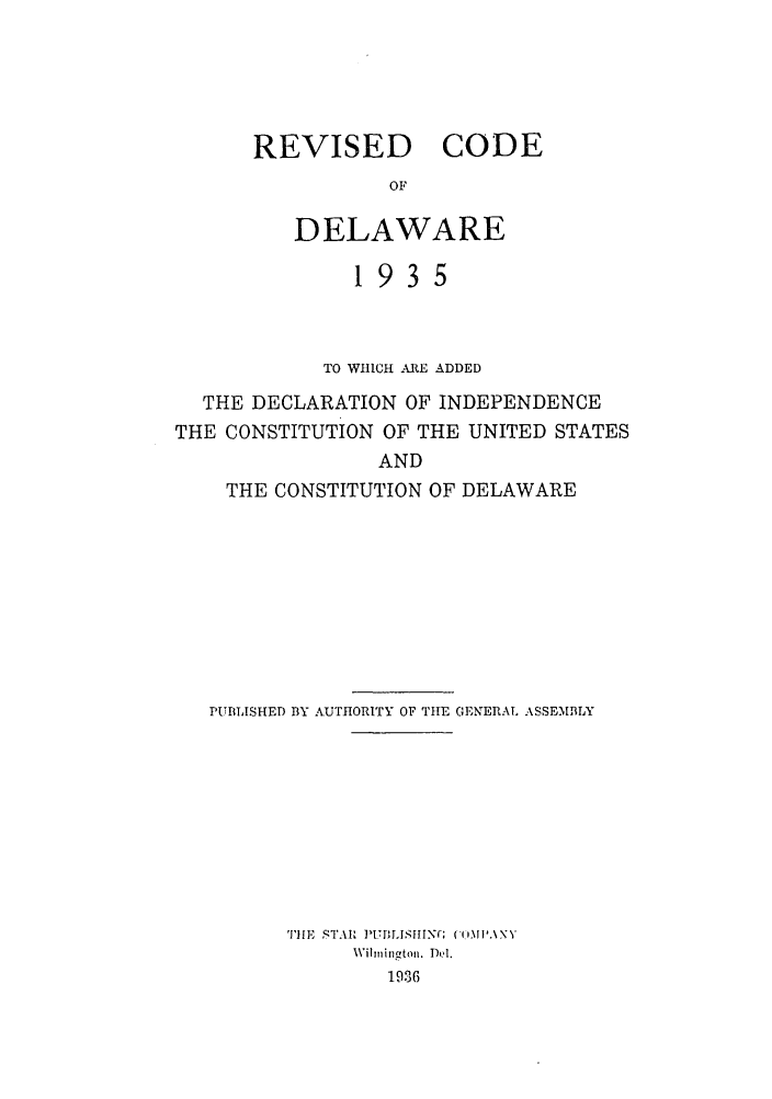 handle is hein.sstatutes/rcdelawha0001 and id is 1 raw text is: REVISED CODE
OF
DELAWARE

1935
TO WHICM -,RE ADDED
THE DECLARATION OF INDEPENDENCE
THE CONSTITUTION OF THE UNITED STATES
AND
THE CONSTITUTION OF DELAWARE
PUBLISHED BY AUTHORITY OF THE GENrERAL ASSEMBLY
'I'llE  ST.I ]UBMLSIINC; (('.\ N 
Wilmi ngton. Del.
1936


