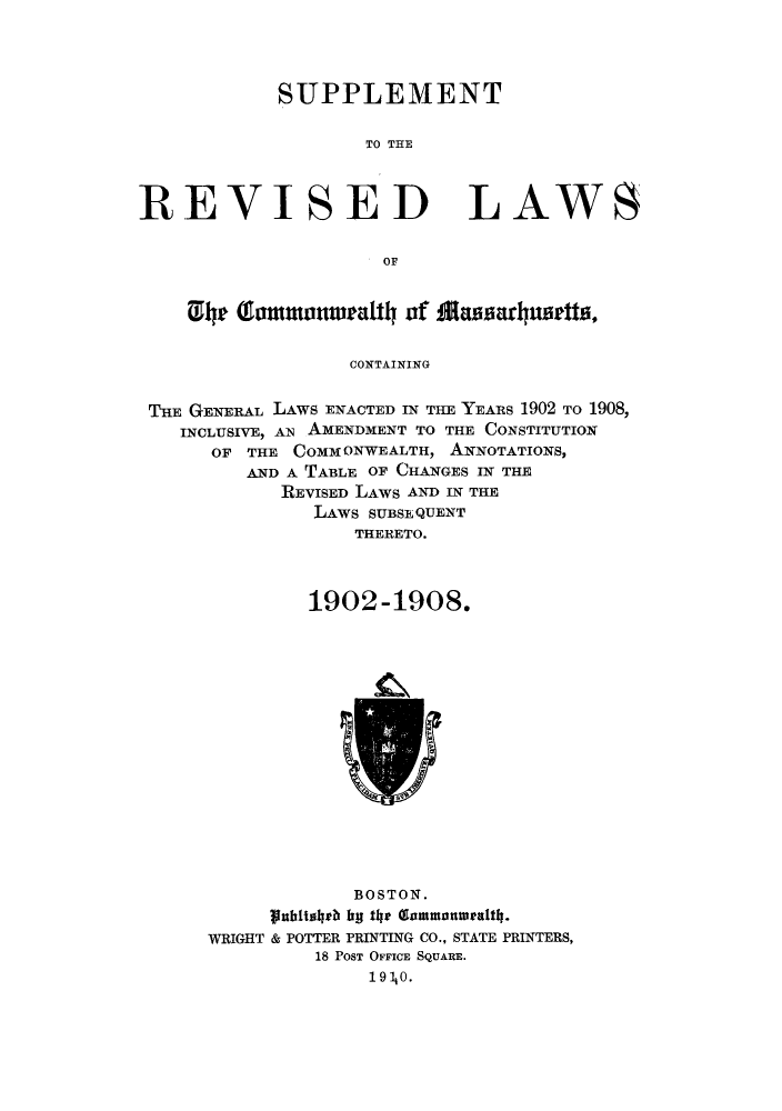 handle is hein.sstatutes/rcmasx0001 and id is 1 raw text is: SUPPLEMENT
TO TE

REVISED

LAWS

OF

0lyr Gammonwealtly of Mansarlynstts,
CONTAINING
THE GENERAL LAWS ENACTED IN THE YEARS 1902 TO 1908,
INCLUSIVE, AN AMENDMENT TO THE CONSTITUTION
OF THE COMM ONWEALTH, ANNOTATIONS,
AND A TABLE OF CHANGES IN THE
REVISED LAWS AND IN THE
LAWS SUBSEQUENT
THERETO.
1902 -1908.

BOSTON.
nIhitalpb hy the Gommanweatly4.
WRIGHT & POTTER PRINTING CO., STATE PRINTERS,
18 POST OFFICE SQUARE.
19  0.


