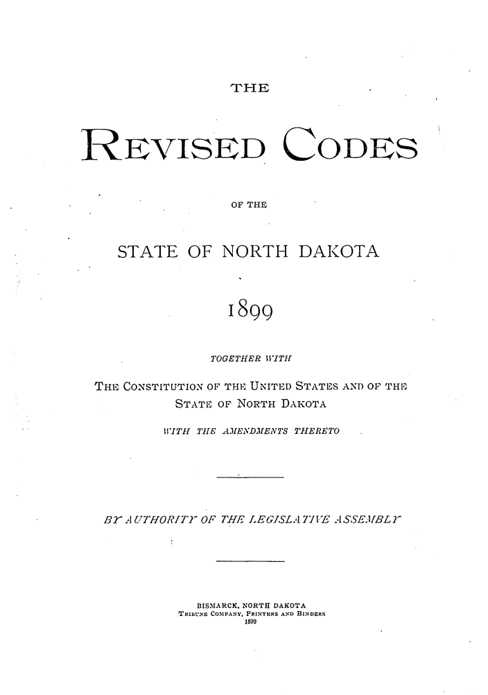 handle is hein.sstatutes/rcosefno0001 and id is 1 raw text is: THE

REVISED CODES
OF THE

STATE OF

NORTH DAKOTA

I8gE
TOGETHER WVITI!

THE CONSTITUTION OF THE UNITED STATES AND OF THE,
STATE OF NORTH DAKOTA
WITHI THE AMENDMENTS ThIERETO
B2 A UTHORITM OF THE LEGISLA 7VYE ASSEA/BL
BISMARCK, NORTH DAKOTA
TRIBUE C031PANY, PRINTERS AND BINDERS
1899


