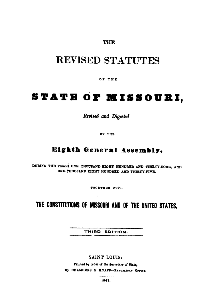 handle is hein.sstatutes/rcstmssri0001 and id is 1 raw text is: 






THE


        REVISED STATUTES


                      OF THE


STATE OF MISSOURI,


          Revised and Digesk-d


               BY TIE


Eighkth General Assembly,


DURING THE YEAR ONE THOUSAND EIGHT HUNDRED AND TMMTY-FOUR, AND
        ONE IHOUSAND EIGHT HUNDRED AND THIRTY-FIVE.


                   TOGETHER WITH


 THE CONSTITUIiONS OF MISSOURI AND OF THE UNITED STATES.




                 THIRD EDITION.




                 SAINT LOUIS:
             Printed by order of the Secretary of State,
          By CHAMBERS & KNAPP-RzFV31LzcA OMuCZ.
                     o. 4.... ...
                     1841.


