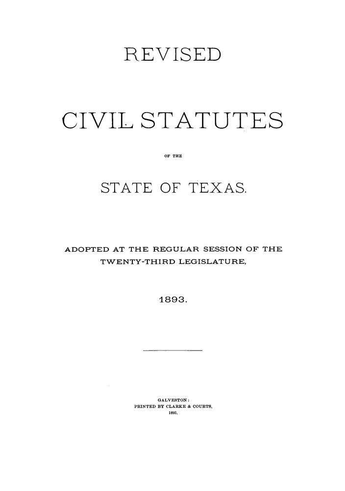 handle is hein.sstatutes/rctweth0001 and id is 1 raw text is: REVISED
CIVIL STATUTES
OF THE
STATE OF TEXAS.

ADOPTED AT THE REGULAR SESSION OF THE
TWENTY-THIRD LEGISLATURE,
1893.

GALVESTON:
PRINTED BY CLARKE & COURTS,
1893.


