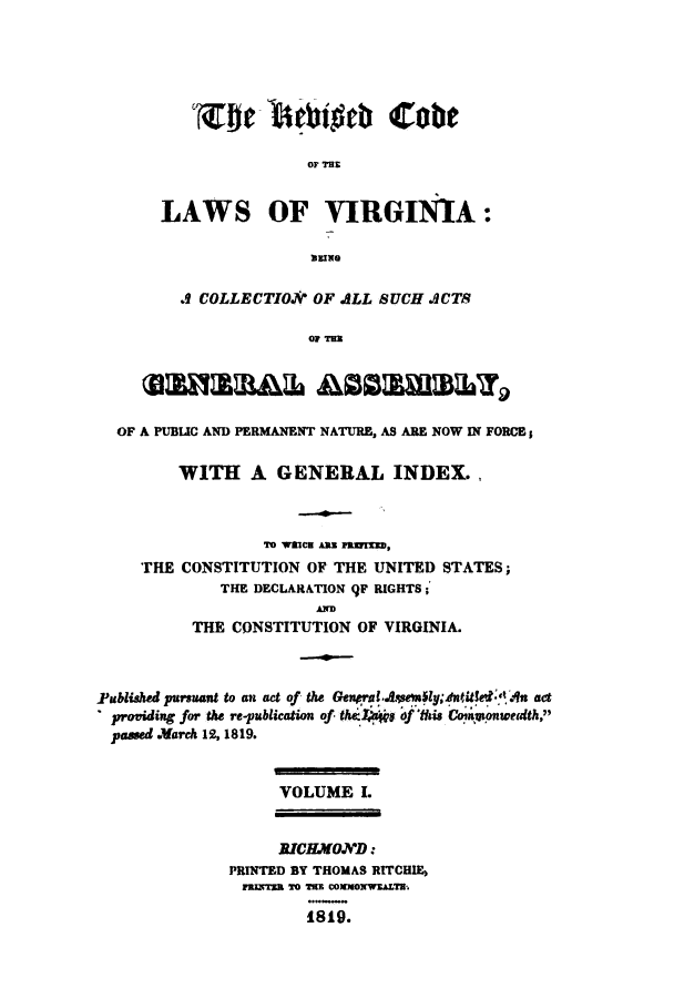 handle is hein.sstatutes/rcvaga0001 and id is 1 raw text is: 'Ze- behift Cabe
OF TE
LAWS OF VIRGINIA:
NEING

.9 COLLECTIO.?V OF ALL SUCH ACTS
OF TE.
OF A PUBLIC AND PERMANENT NATURE, AS ARE NOW IN FORC;
WITH A GENERAL INDEL,
We aIC aNN fwNraz,
THE CONSTITUTION OF THE UNITED STATES;
THE DECLARATION 9F RIGHTS;
THE CONSTITUTION OF VIRGINIA.
Fablished pursant to an act of the Genral..w ly;intle'd 'A act
providing for the re-publication of tha ' of tis Commonwealth,
passed .Jarch 12, 1819.
VOLUME I.
RICHMO.ND:
PRINTED BY THOMAS RITCHIE
rZncra TO TE COmMOw.ALTa.
1819.


