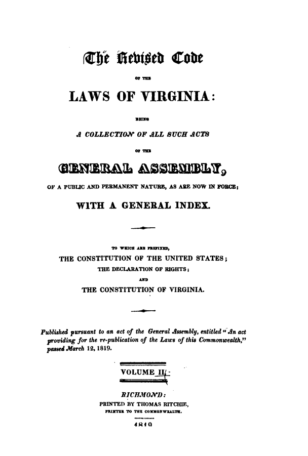 handle is hein.sstatutes/rcvaga0002 and id is 1 raw text is: Erc Atuhig Cog
LAWS OF VIRGINIA:
Die

A COLLECTION OF ALL SUCH ACTS
OF T
SahmaB&& ASSE1mBLY
OF A PUBLIC AND PERMANENT NATURE, AS ARE NOW IN FORCE
WITH A GENERAL INDEX.
rO WEICS AME WRIED,
THE CONSTITUTION OF THE UNITED STATES;
THE DECLARATION OF RIGHTS;
A
THE CONSTITUTION OF VIRGINIA.

Published pursuant to an act of the General Assembly, entitled * An act
providing for the re-publication of the Laws of this Commonwealth,
passed March 12, 1819.
VOLUME,!
RICHMOXD:
PRINTED BY THOMAS RITCHIE,
INTNRL TO TSR COMMON WXLiTE.
4RfO


