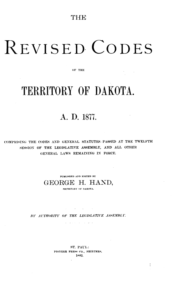 handle is hein.sstatutes/rdcstudaad0001 and id is 1 raw text is: 



THE


REVISED CODES



                       TITF TI DK





      TERRITORY OF DAKOTA.


                   A.  D. 1877.





COMPRISING THE CODES AND GENERAL STATUTES. PASSED AT THE TWELFTH
     SESSION OF THE LEGISLATIVE ASSEMBLY, AND ALL OTHER
            GENERAL LAWS REMAINING IN FORCE.





                   PU'BLISIED ANDO EDIITED IBY

             GEORGE H. HAND,
                    SECRETARY (IF DAKOTA.






         BY AUTHORITY OF THE LEGISLATIVE ASSEMBLY.







                      ST. PAUL:
                 PIONEER PRESS CO., PRINTERS,
                        18q3.


