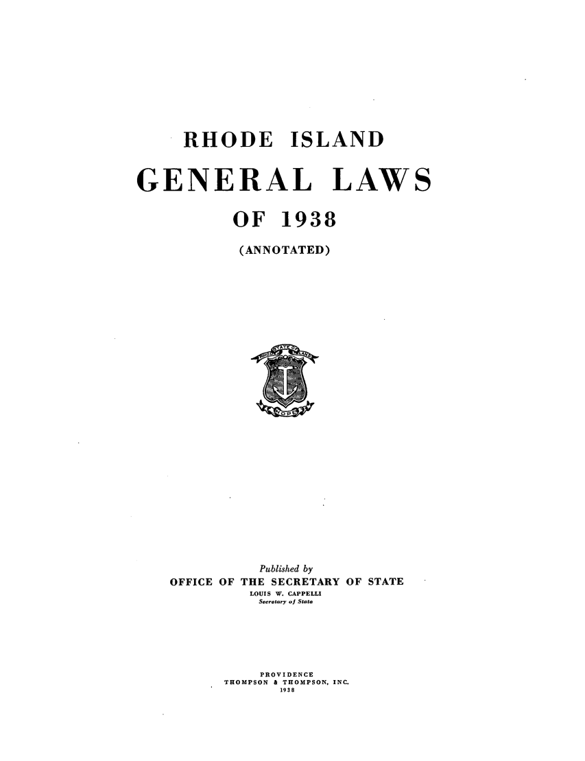 handle is hein.sstatutes/rdigela0001 and id is 1 raw text is: RHODE ISLAND
GENERAL LAWS
OF 1938
(ANNOTATED)

Published by
OFFICE OF THE SECRETARY OF STATE
LOUIS W. CAPPELLI
Secretary of State
PROVIDENCE
THOMPSON A THOMPSON, INC.
1938


