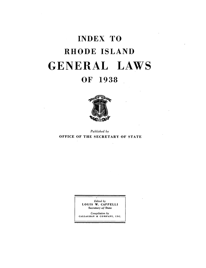 handle is hein.sstatutes/rdigela0002 and id is 1 raw text is: INDEX TO
RHODE ISLAND
GENERAL LAWS
OF 1938
Published by
OFFICE OF THE SECRETARY OF STATE

Edited by
LOUIS W. CAPPELLI
Secretary of State
Compilation by
CALLAGHAN & COMPANY, INC.


