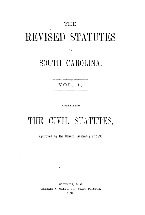 handle is hein.sstatutes/rdsscol0001 and id is 1 raw text is: THE
REVISED STATUTES
OF
SOUTH CAROLINA.

VOL. 1.

CONTAINING
THE CIVIL STATUTES,
Approved by the General Assembly of 1893.
COLUMBIA, S. C.
CHARLES A. CALVO, JR., STATE PRINTER.
1894.


