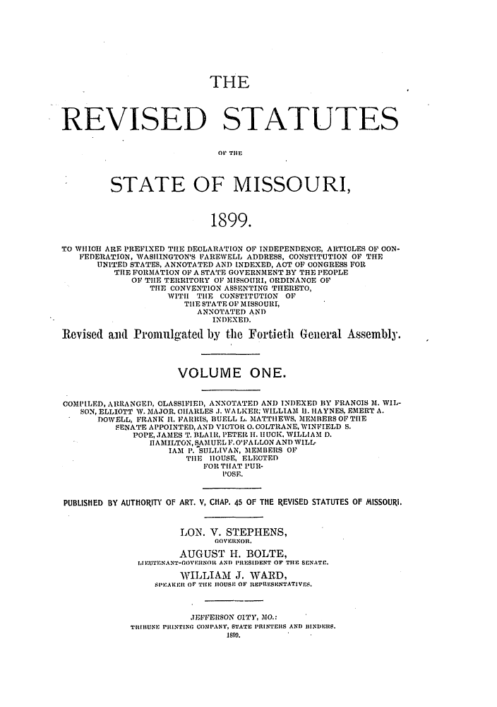 handle is hein.sstatutes/rdssmiso0001 and id is 1 raw text is: THE

REVISED STATUTES
STATE OF MISSOURI,
1899.
TO WHICH ARE PREFIXED THE DECLARATION OF INDEPENDENCE, ARTICLES OF OON-
FEDERATION, WASHINGTON'S FAREWELL ADDRESS, CONSTITUTION OF THE
U7NITED STATES, ANNOTATED AND INDEXED, ACT OF CONGRESS FOR
THE FORMATION OF A STATE GOVERNMENT BY THE PEOPLE
OF THE TERRITORY OF MISSOURI, ORDINANCE OF
THE CONVENTION ASSENTING THERETO,
WITH THE CONSTITUTION OF
THE STATE OF MISSOURI,
ANNOTATED AND
INDEXED.
Revised and Promulgated by the Fortieth General Assembly.
VOLUME ONE.
COMPILED, ARRANGED, CLASSIFIED, ANNOTATED AND INDEXED BY FRANCIS M. WIL-
SON, ELLIOTT W.NAJOR. CHARLES .. WALKER, WILLIAM 11. HAYNES, EMERT A.
DOWELL, FRANK H1. FARRIS, BUELL L. MATTHEWS, MEMBERS OF THE
SENATE APPOINTED, AND VICTOR 0. COLTRANE, WINFIELD S.
POPE, JAMES T. BLAIR, PETER H. IUCK, WILLIAM D.
HAMILTON, SAMUEL F. O'FALLON AND WILL,
IAM P. SULLIVAN, MEMBERS OF
THE HOUSE, ELECTED
FOR THAT PUR-
POSE.
PUBLISHED BY AUTHORITY OF ART. V, CHAP. 45 OF THE REVISED STATUTES OF MISSOURI.
LON. V. STEPHENS,
GOEINOR.
AUGUST H. BOLTE,
IJEUTENANT-GOVERNOR AND PRESIDENT OF THE SENATE.
WILLIAM J. WARD,
SPEAKER OF THE HOUSE OF REPRESENTATIVES.
JEFFERSON CITY, MO.:
TRIBUNE PIlNTING COMPANY, STATE PRINTERS AND BINDERS.
18WS.


