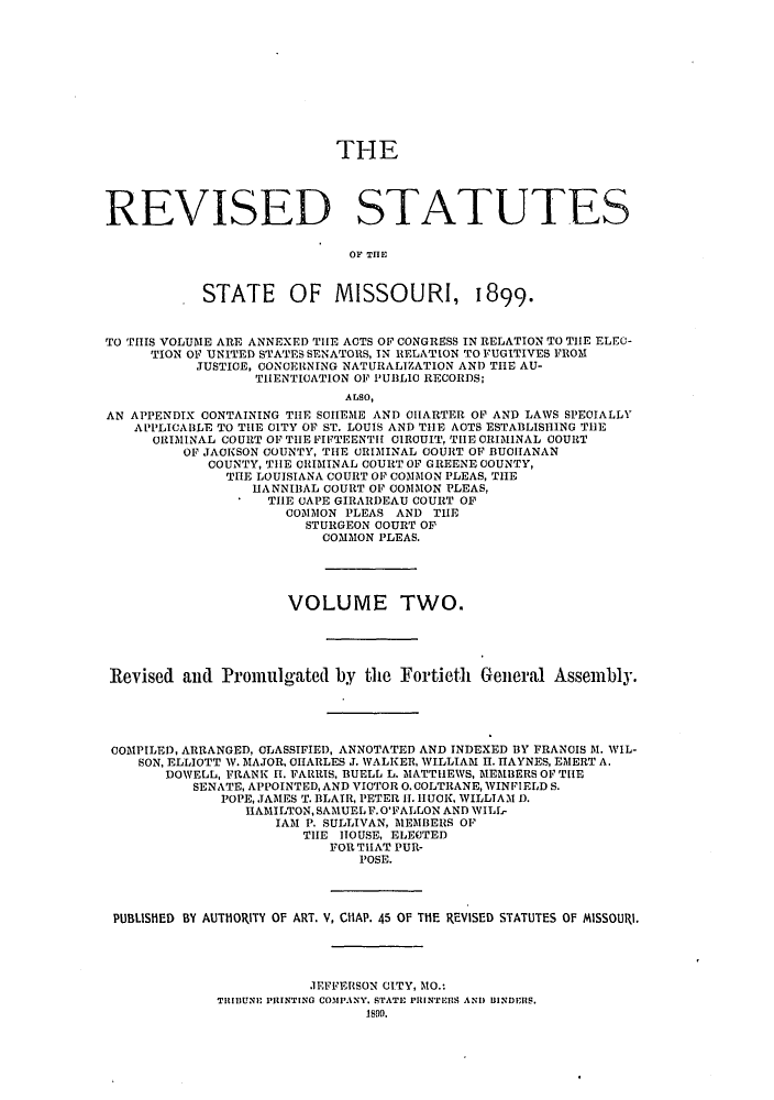 handle is hein.sstatutes/rdssmiso0002 and id is 1 raw text is: THE

REVISED STATUTES
OF THE
STATE     OF MISSOURI, 1899.
TO THIS VOLUME ARE ANNEXED THE ACTS OF CONGRESS IN RELATION TO THE ELEC-
TION OF UNITED STATES SENATORS, IN RELATION TO FUGITIVES FROM
JUSTICE, CONCERNING NATURALIZATION AND THE AU-
TH1ENTICATION OF PU3L10 RECORDS;
ALSO,
AN APPENDIX CONTAINING THE SCHEME AND CHARTER OF AND LAWS SPEOIALLY
APPLICABLE TO THE CITY OF ST. LOUIS AND THE ACTS ESTABLISHING THE
CRIMINAL COURT OF THE FIFTEENTH OIRCUIT, THE CRIMINAL COURT
OF JACKSON COUNTY, THE CRIMINAL COURT OF BUCHANAN
COUNTY, THE CRIMINAL COURT OF GREENE COUNTY,
THE LOUISIANA COURT OF COMMON PLEAS, THE
HANNIBAL COURT OF COMMON PLEAS,
THE CAPE GIRARDEAU COURT OF
COMMON PLEAS AND THE
STURGEON COURT OF
COMMON PLEAS.
VOLUME TWO.
Revised and Promulgated by the Fortieth General Assembly.
COMPILED, ARRANGED, CLASSIFIED, ANNOTATED AND INDEXED BY FRANCIS M. WIL-
SON, ELLIOTT V. MAJOR, CHARLES J. WALKER, WILLIAM I. HAYNES, EMERT A.
DOWELL, FRANK H. FARRIS, BUELL L. MATTHEWS, MEMBERS OF THE
SENATE, APPOINTED,AND VICTOR O.COLTRANE, WINFIELD S.
POPE, JAMES T. BLAIR, PETER H1. HUCK, WILLIAM ).
HAMILTON,SAMUELF.O'FALLON AND WILL-
IAM P. SULLIVAN, MEMBERS OF
THE HOUSE, ELECTED
FOR THAT PUR-
POSE.
PUBLISHED BY AUTHORITY OF ART. V, CHAP. 45 OF THE REVISED STATUTES OF MISSOURi.
JEFFERSON CITY, MO.:
TIBIl)UNE PRINTINO COMPANY. STATE PRINTERS AND IINDERS.
1899.


