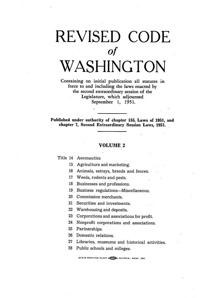 handle is hein.sstatutes/reautchs0003 and id is 1 raw text is: REVISED CODE
of
WASHINGTON
Containing on initial publication all statutes in
force to and including the laws enacted by
the second extraordinary session of the
Legislature, which adjourned
September 1, 1951.
Published under authority of chapter 155, Laws of 1951, and
chapter 7, Second Extraordinary Session Laws, 1951.
VOLUME 2
Title 14 Aeronautics
15 Agriculture and marketing.
16 Animals, estrays, brands and fences.
17 Weeds, rodents and pests.
18 Businesses and professions.
19, Business regulations-Miscellaneous.
20 Commission merchants.
21 Securities and investments.
22 Warehousing and deposits.
23 Corporations and associations for profit.
24 Nonprofit corporations and associations.
25 Partnerships.
26 Domestic relations.
27 Libraries, museums and historical activities.
28 Public schools and colleges.

STATE PRINTING PLANT     OLYMPIA, WASH. 1951


