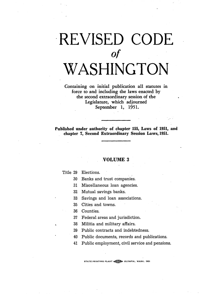 handle is hein.sstatutes/reautchs0004 and id is 1 raw text is: REVISED CODE
of
WASHINGTON
Containing on initial publication all statutes in
force to and including the laws enacted by
the second extraordinary session of the
Legislature, which adjourned
September 1, 1951.
Published under authority of chapter 155, Laws of 1951, and
chapter 7, Second Extraordinary Session Laws, 1951.
VOLUME 3
Title 29 Elections.
30 Banks and trust companies.
31 Miscellaneous loan agencies.
32 Mutual savings banks.
33 Savings and loan associations.
35 Cities and towns.
36 Counties.
37 Federal areas and jurisdiction.
38 Militia and military affairs.
39 Public contracts and indebtedness.
40 Public documents, records and publications.
41 Public employment, civil service and pensions.

STATE PRINTING PLANT     OLYMPIA. WASH. 1951


