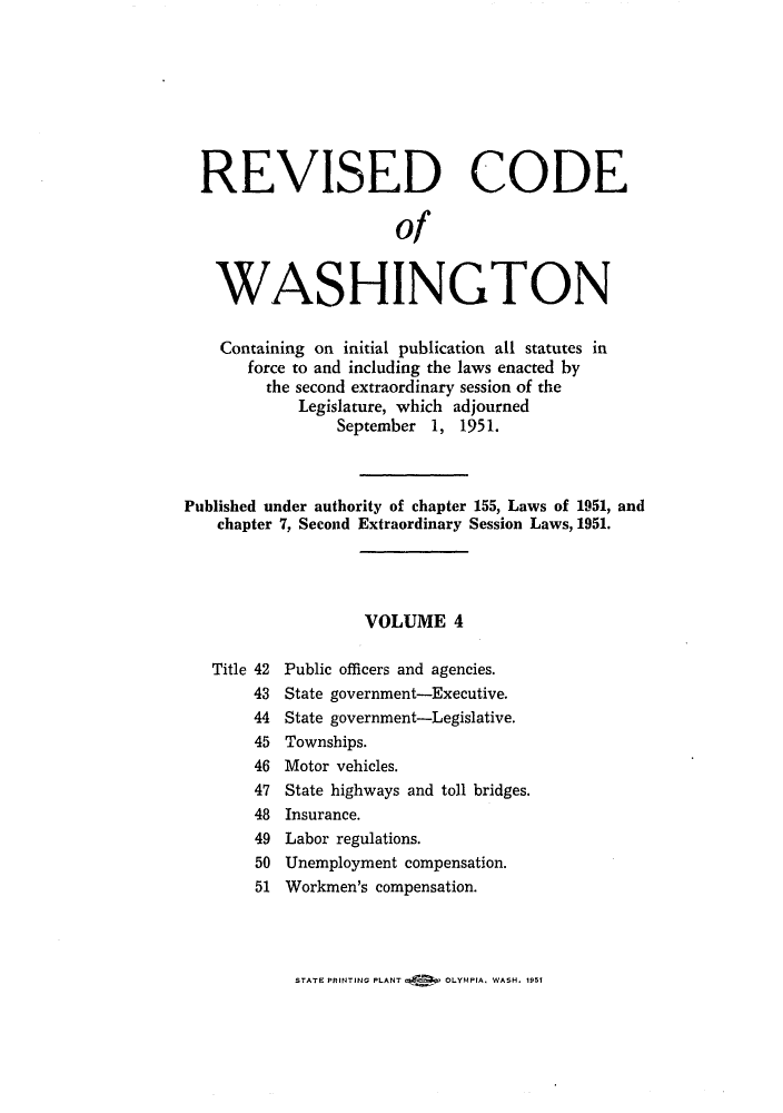 handle is hein.sstatutes/reautchs0005 and id is 1 raw text is: REVISED CODE
of
WASHINGTON
Containing on initial publication all statutes in
force to and including the laws enacted by
the second extraordinary session of the
Legislature, which adjourned
September 1, 1951.
Published under authority of chapter 155, Laws of 1951, and
chapter 7, Second Extraordinary Session Laws, 1951.
VOLUME 4
Title 42 Public officers and agencies.
43 State government-Executive.
44 State government-Legislative.
45 Townships.
46 Motor vehicles.
47 State highways and toll bridges.
48 Insurance.
49 Labor regulations.
50 Unemployment compensation.
51 Workmen's compensation.

STATE PRINTING PLANT k   OLYMPIA. WASH. 1951


