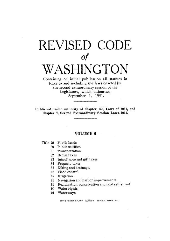 handle is hein.sstatutes/reautchs0007 and id is 1 raw text is: REVISED CODE
of
WASHINGTON
Containing on initial publication all statutes in
force to and including the laws enacted by
the second extraordinary session of the
Legislature, which adjourned
September 1, 1951.
Published under authority of chapter 155, Laws of 1951, and
chapter 7, Second Extraordinary Session Laws, 1951.
VOLUME 6
Title 79 Public lands.
80 Public utilities.
81 Transportation.
82 Excise taxes.
83 Inheritance and gift taxes.
84 Property taxes.
85 Diking and drainage.
86 Flood control.
87 Irrigation.
88 Navigation and harbor improvements.
89 Reclamation, conservation and land settlement.
90 Water rights.
91 Waterways.

STATE PRINTING PLANT   sX 3   OLYMPIA, WASH. 1951


