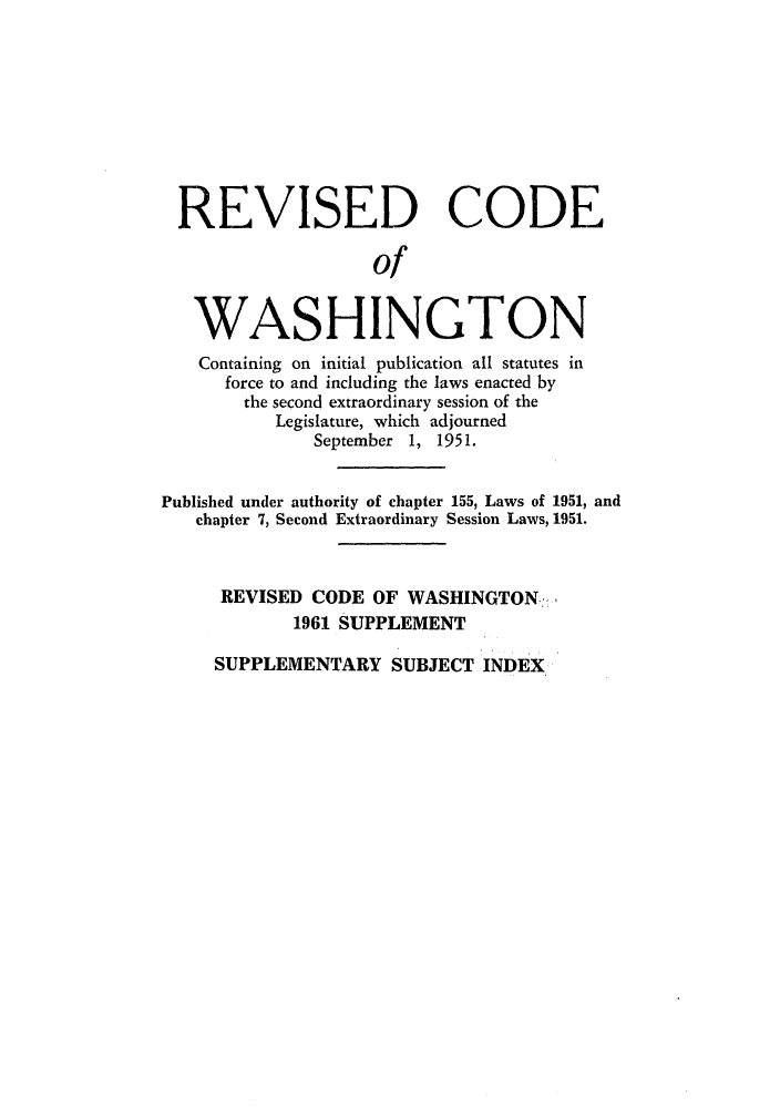 handle is hein.sstatutes/reautchs0008 and id is 1 raw text is: REVISED CODE
of
WASHINGTON
Containing on initial publication all statutes in
force to and including the laws enacted by
the second extraordinary session of the
Legislature, which adjourned
September 1, 1951.
Published under authority of chapter 155, Laws of 1951, and
chapter 7, Second Extraordinary Session Laws, 1951.
REVISED CODE OF WASHINGTON
1961 SUPPLEMENT

SUPPLEMENTARY SUBJECT INDEX


