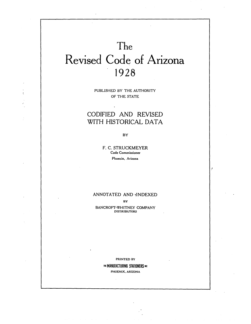 handle is hein.sstatutes/recoariz0001 and id is 1 raw text is: The
Revised Code of Arizona
1928
PUBLISHED BY THE AUTHORITY
OF THE STATE

CODIFIED AND REVISED
WITH HISTORICAL DATA
BY
F. C. STRUCKMEYER
Code Commissioner
Phoenix, Arizona
ANNOTATED AND INDEXED
BY
BANCROFT-WHITNEY COMPANY
DISTRIBUTORS
PRINTED BY
T MANUFACTURINS STATIONERS mc
PHOENIX. ARIZONA


