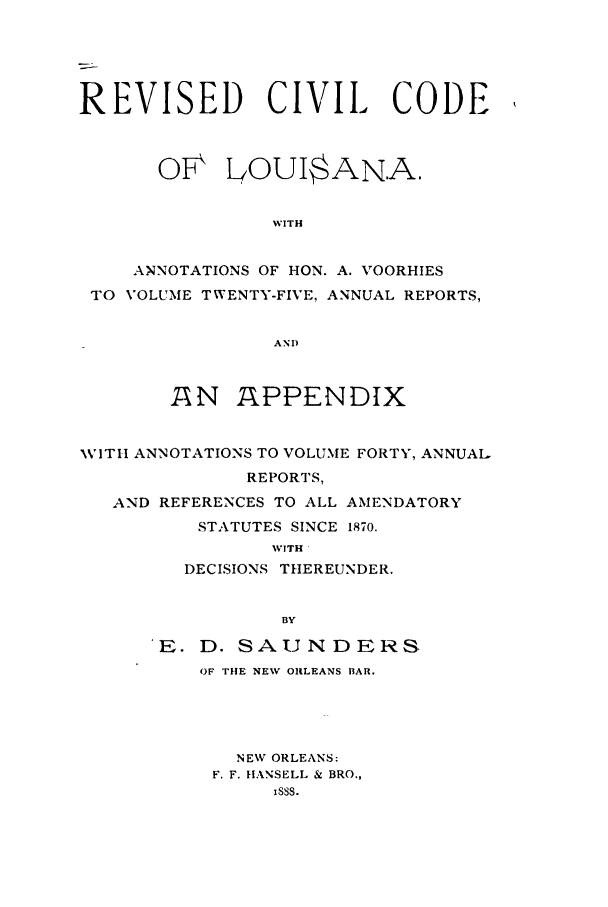 handle is hein.sstatutes/recolou0001 and id is 1 raw text is: REVISED CIVIL CODE
OF LOUI$AN.A.
WITH
ANNOTATIONS OF HON. A. VOORHIES
TO VOLUME TWENTY-FIVE, ANNUAL REPORTS,
AND
AN APPENDIX
WITH ANNOTATIONS TO VOLUME FORTY, ANNUAL
REPORTS,
AND REFERENCES TO ALL AMENDATORY
STATUTES SINCE 1870.
WITH
DECISIONS THEREUNDER.
BY
E. D. SAUNDERS
OF THE NEW OILEANS BAR.

NEW ORLEANS:
F. F. }IANSELL & BRO.,
Isss.


