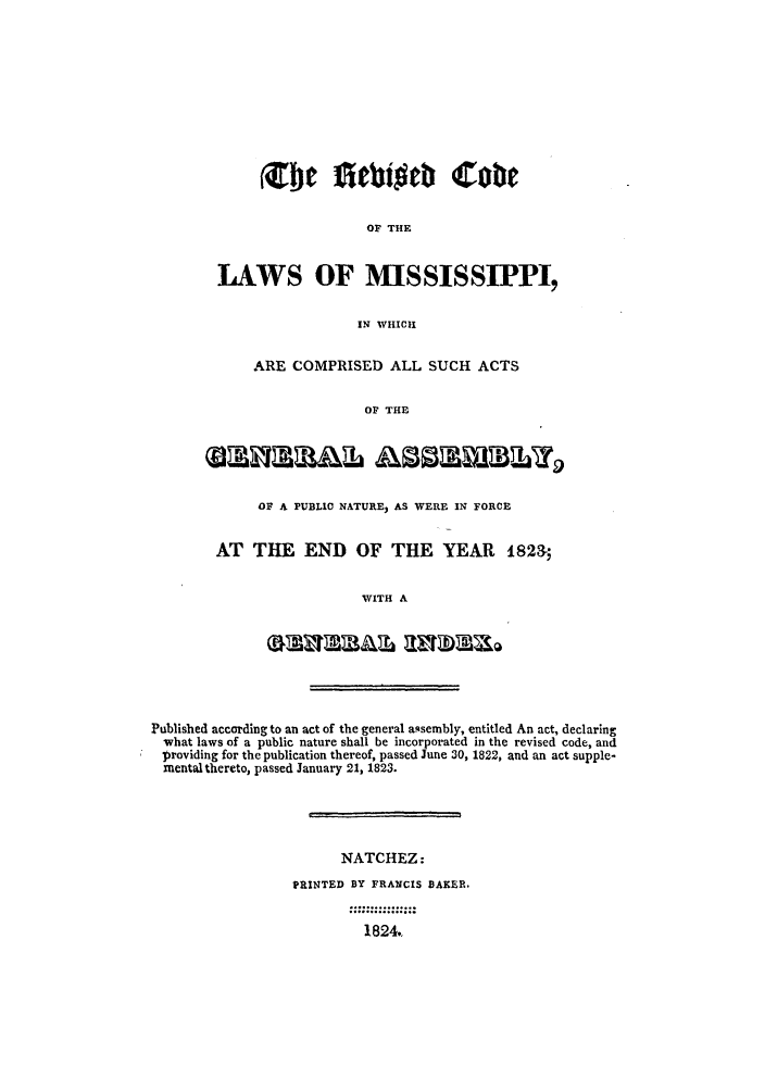 handle is hein.sstatutes/redcolm0001 and id is 1 raw text is: OF THE
LAWS OF MISSISSIPPI,
IN WHICH
ARE COMPRISED ALL SUCH ACTS
OF THE
OF A PUBLIC NATURE, AS WERE IN FORCE
AT THE END OF THE YEAR 1823-;
WITH A
Published according to an act of the general aQsembly, entitled An act, declaring
what laws of a public nature shall be incorporated in the revised code, and
providing for the publication thereof, passed June 30, 1822, and an act supple-
mental thereto, passed January 21, 1823.
NATCHEZ:
PRINTED BY FRANCIS BAKER.
1824,


