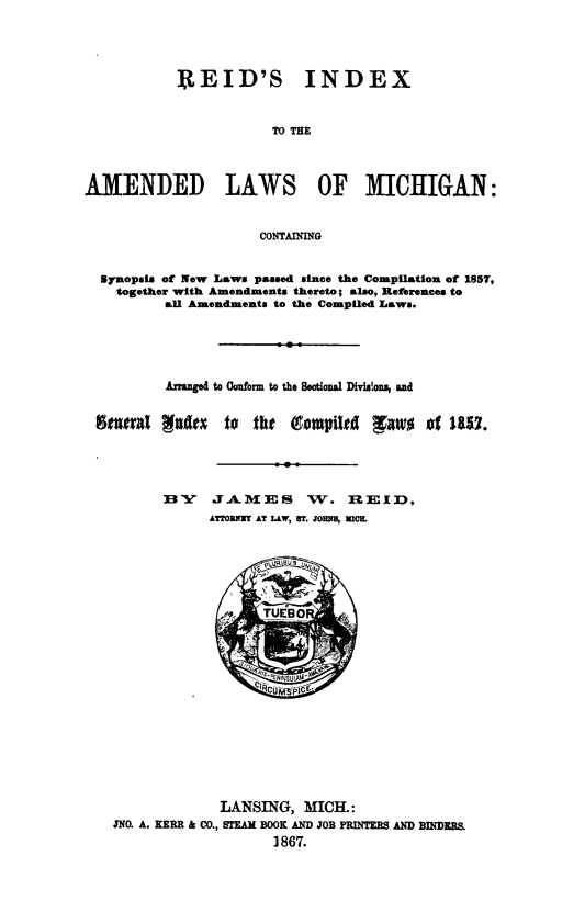 handle is hein.sstatutes/reidind0001 and id is 1 raw text is: REID'S

INDEX

TO THE

AMENDED LAWS OF MICHIGAN:
CONTAINING
Synopsis of New Laws passed since the Compilation of 1857,
together with Amendments thereto; also, References to
all Amendments to the Compiled Laws.

Anged to Conform to the Sechol Divislons, and
feeral Nula    to  the  Qo1pil    gaw     of ItRV.
B     A MES ,W    .  RIICID,
ATTORNUT AT LAW, ST. JOUT U, MIK

LANSING, MICH.:
JNO. A. KERR & CO., STEAM BOOK AND JOB PRINTERS AND BINDERS
1867.


