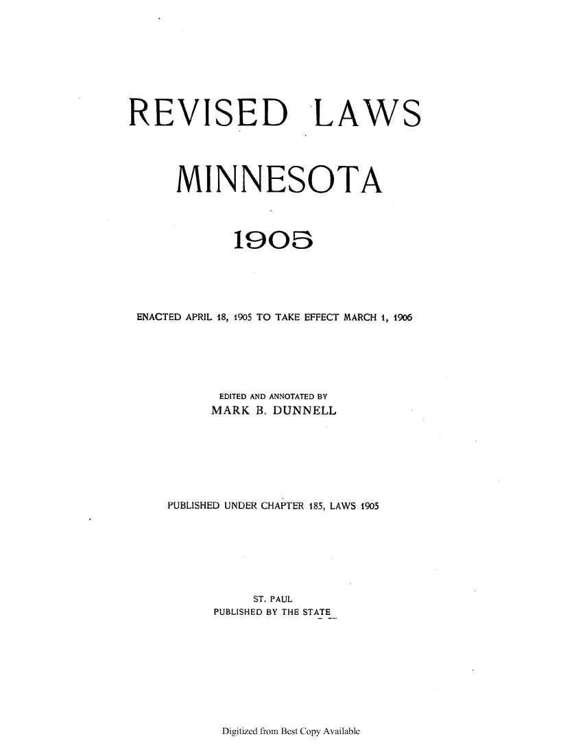 handle is hein.sstatutes/relami0001 and id is 1 raw text is: REVISED LAWS
MINNESOTA
1908
ENACTED APRIL 18, 1905 TO TAKE EFFECT MARCH 1, 1906
EDITED AND ANNOTATED BY
MARK B. DUNNELL
PUBLISHED UNDER CHAPTER 185, LAWS 1905
ST. PAUL
PUBLISHED BY THE STATE

Digitized from Best Copy Available


