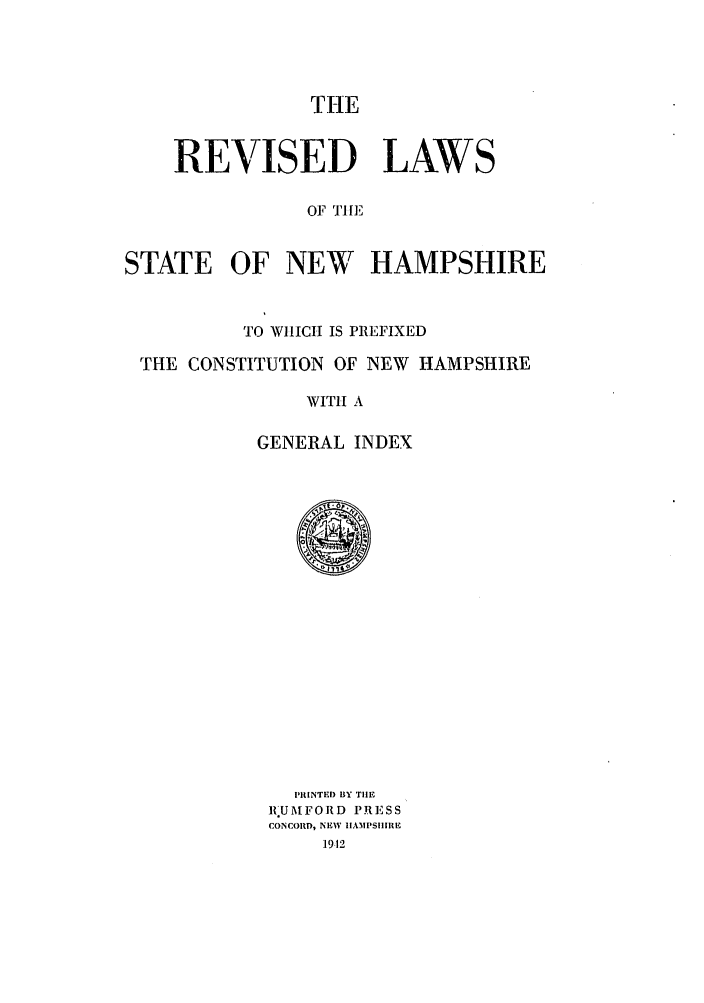 handle is hein.sstatutes/reliswhh0001 and id is 1 raw text is: THE

REVISED LAWS
OF Till,'
STATE OF NEW HAMPSHIRE

TO WIICH IS PREFIXED
THE CONSTITUTION OF NEW HAMPSHIRE
WITH A
GENERAL INDEX

i'IIINTED BY THE
RIUMFORD PRESS
CONCORD, NEW IIAMPSIIIIE
1912


