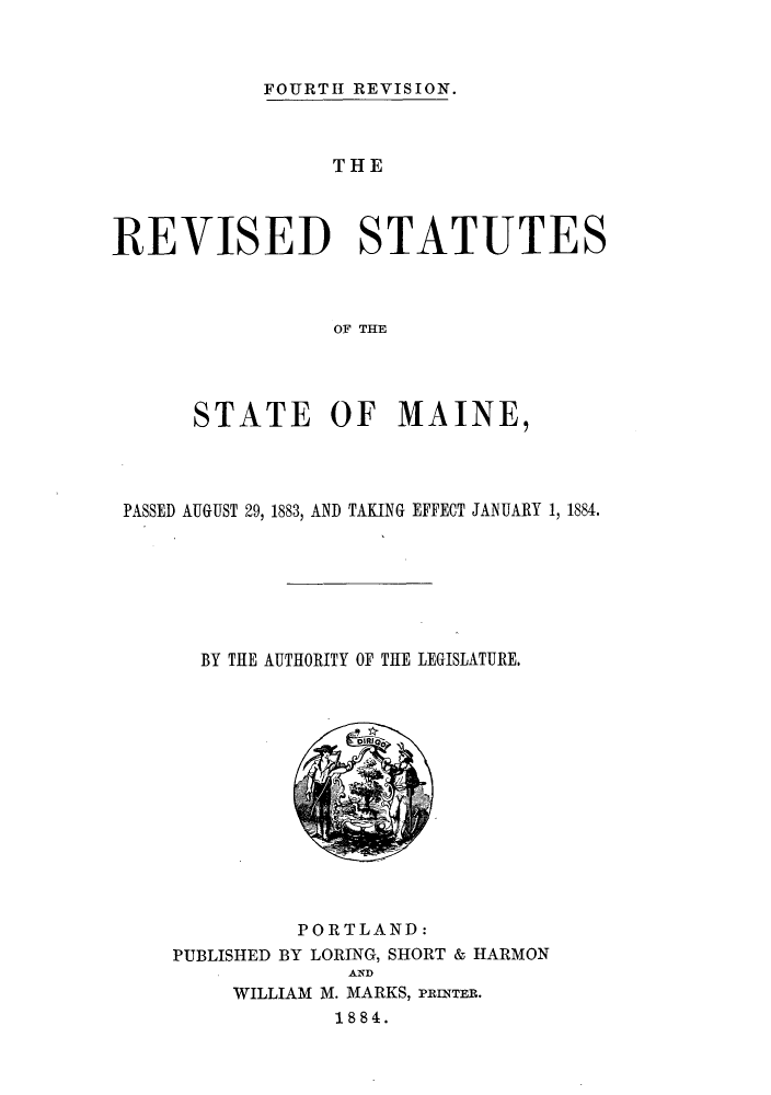 handle is hein.sstatutes/remapg0001 and id is 1 raw text is: FOURTH REVISION.

THE
REVISED STATUTES
OF THE
STATE OF MAINE,

PASSED AUGUST 29, 1883, AND TAKING EFFECT JANUARY 1, 1884.
BY THE AUTHORITY OF THE LEGISLATURE.

PORTLAND:
PUBLISHED BY LORING, SHORT & HARMON
AND
WILLIAM M. MARKS, PRINTER.
1884.


