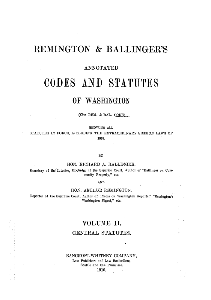 handle is hein.sstatutes/rembalcs0002 and id is 1 raw text is: REMINGTON & BALLINGER'S
ANNOTATED
CODES AND STATUTES
OF WASHINGTON
(Cite REM. & BAL. CODlE_
SHOWING ALL
STATUTES IN FORCE, INCLUDING THE EXTRAORDINARY SESSION LAWS OF
1909.
B3Y
HON. RICHARD A. BALLINGER,
Secretary of the Interior, Ex-Judge of the Superior Court, Author of Ballinger on Com-
munrity Property, etc.
AND
HON. ARTHUR REMINGTON,
Reporter of the Supreme Court, Author of Notes on Washington Reports, Remington's
Washington Digest, etc.
VOLUME 11.
GENERAL STATUTES.
BANCROFT-WHITNEY COMPANY,
Law Publishers and Law Booksellers,
Seattle and San Francisco.
1910.


