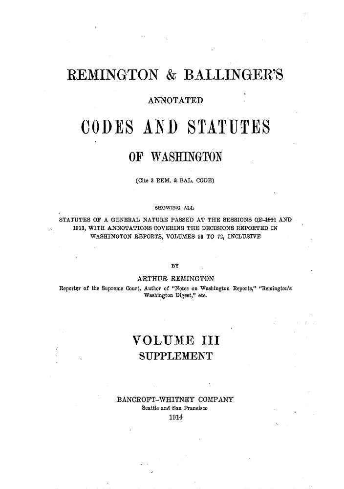 handle is hein.sstatutes/rembalcs0003 and id is 1 raw text is: REMINGTON & BALLINGER'S
ANNOTATED
CODES AND STATUTES
OF WASHINGTON
(Cite 3 REM. & BAL. CODE)
SHOWING ALL
STATUTES OF A GENERAL NATURE PASSED AT THE SESSIONS O.1-491-1 AND
1913, WITH ANNOTATIONS COVERING THE DECISIONS REPORTED IN
WASHINGTON REPORTS, VOLUMES 53 TO 72, INCLUSIVE
BY
ARTHUR REMINGTON
Reporter of the Supreme Court, Author of Notes on Washington Reports, Remington's
Washington Digest, etc.
VOLUME III
SUPPLEMENT
BANCROFT-WHITNEY COMPANY
Seattle and San Francisco
1914


