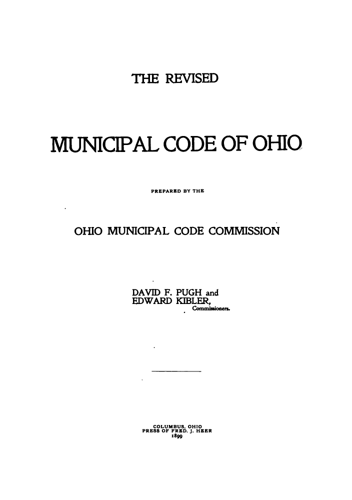 handle is hein.sstatutes/remucohi0001 and id is 1 raw text is: THE REVISED

MUNICIPAL CODE OF OHIO
PREPARED BY THE
OHIO MUNICIPAL CODE COMMISSION
DAVID F. PUGH and
EDWARD KIBLER,
Commisioners
COLUMBUS, OHIO
PRESS OF FRED. J. HEER
18gg


