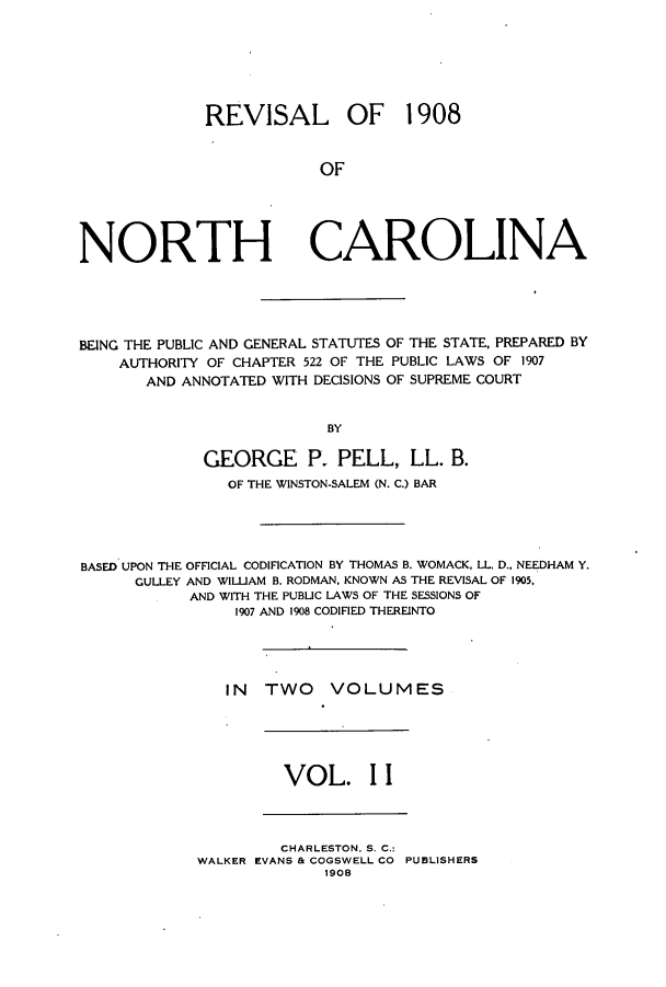 handle is hein.sstatutes/renorca0002 and id is 1 raw text is: REVISAL OF 1908
OF

NORTH

CAROLINA

BEING THE PUBLIC AND GENERAL STATUTES OF THE STATE, PREPARED BY
AUTHORITY OF CHAPTER 522 OF THE PUBLIC LAWS OF 1907
AND ANNOTATED WITH DECISIONS OF SUPREME COURT
BY
GEORGE P. PELL, LL. B.
OF THE WINSTON-SALEM (N. C.) BAR
BASED UPON THE OFFICIAL CODIFICATION BY THOMAS B. WOMACK, LL. D., NEEDHAM Y.
CULLEY AND WILLIAM B. RODMAN, KNOWN AS THE REVISAL OF 1905.
AND WITH THE PUBLIC LAWS OF THE SESSIONS OF
1907 AND 1908 CODIFIED THEREINTO
IN TWO VOLUMES

VOL. I I

CHARLESTON, S. C.:
WALKER EVANS & COGSWELL CO PUBLISHERS
1908


