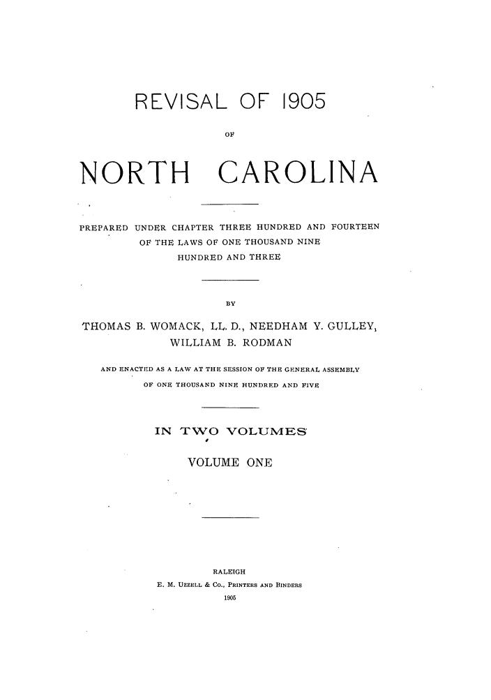 handle is hein.sstatutes/renpuch0001 and id is 1 raw text is: REVISAL OF 1905
OF

NORTH

CAROLINA

PREPARED UNDER CHAPTER THREE HUNDRED AND FOURTEEN
OF THE LAWS OF ONE THOUSAND NINE
HUNDRED AND THREE
BY
THOMAS B. WOMACK, LL. D., NEEDHAM Y. GULLEY,
WILLIAM B. RODMAN
AND ENACTED AS A LAW AT THE SESSION OF THE GENERAL ASSEMBLY
OF ONE THOUSAND NINE HUNDRED AND FIVE
IN TWO VOLUMES'
VOLUME ONE
RALEIGH
E. M. UZZELL & CO., PRINTERS AND BINDERS
1905


