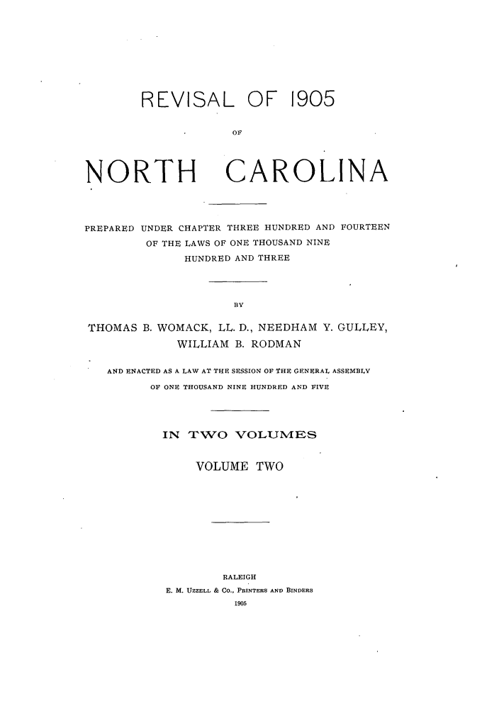 handle is hein.sstatutes/renpuch0002 and id is 1 raw text is: REVISAL OF 1905
OF

NORTH

CAROLINA

PREPARED UNDER CHAPTER THREE HUNDRED AND FOURTEEN
OF THE LAWS OF ONE THOUSAND NINE
HUNDRED AND THREE
BY
THOMAS B. WOMACK, LL. D., NEEDHAM Y. GULLEY,
WILLIAM B. RODMAN
AND ENACTED AS A LAW AT THE SESSION OF THE GENERAL ASSEMBLY
OF ONE THOUSAND NINE HUNDRED AND FIVE
IN TXWO VOLUM'ES
VOLUME TWO
RALEIGH
E. M. UZZELL & CO., PRINTERS AND BINDERS
195


