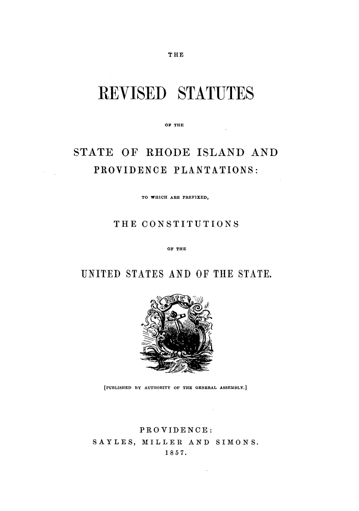 handle is hein.sstatutes/replant0001 and id is 1 raw text is: THE

REVISED STATUTES
OF THE

STATE

OF RHODE ISLAND AND

PROVIDENCE PLANTATIONS:
TO WHICH ARE PREFIXED,
THE CONSTITUTIONS
OF THE
UNITED STATES AND OF THE STATE.

[PUBLISHED BY AUTHORITY OF THE GENERAL ASSEMBLY.]
PROVIDENCE:
SAYLES, MILLER AND SIMONS.
1857.


