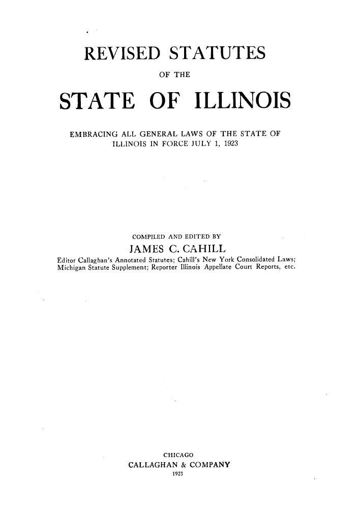 handle is hein.sstatutes/resembrs0001 and id is 1 raw text is: REVISED STATUTES
OF THE
STATE OF ILLINOIS
EMBRACING ALL GENERAL LAWS OF THE STATE OF
ILLINOIS IN FORCE JULY 1, 1923
COMPILED AND EDITED BY
JAMES C. CAHILL
Editor Callaghan's Annotated Statutes; Cahill's New York Consolidated Laws;
Michigan Statute Supplement; Reporter Illinois Appellate Court Reports, etc.
CHICAGO
CALLAGHAN & COMPANY
1923


