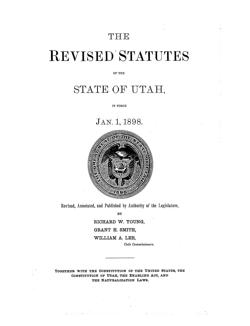 handle is hein.sstatutes/restaforc0001 and id is 1 raw text is: THE
REVISED' STATUTES
OF TIIE
STATE OF UTAH,
IN FORCE

JAN. 1, 1898.

Revised, Annotated, and Published by Authority of the Legislature,
BY
RICHARD W. YOUNG,
GRANT H. SMITH,
WILLIAM A. LEE,
Code Comissioners.
TOGETHER WITH THE CONSTITUTION OF THE UNITED STATES, THE
CONSTITUTION OF UTAH, THE ENABLING ACT, AND
THE NATURALIZATION LAWS.


