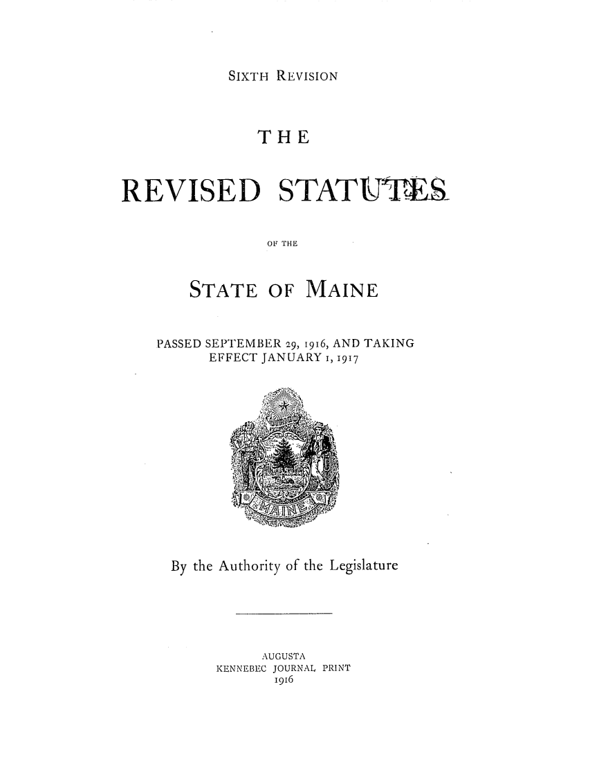 handle is hein.sstatutes/resteptt0001 and id is 1 raw text is: SIXTH REVISION

THE
REVISED STATtFTER
OF1 THlE

STATE

OF MAINE

PASSED SEPTEMBER 29, 1916, AND TAKING
EFFECT JANUARY I, 1917

By the Authority of the Legislature
AUGUSTA
KENNEBEC JOURNAL PRINT
1916


