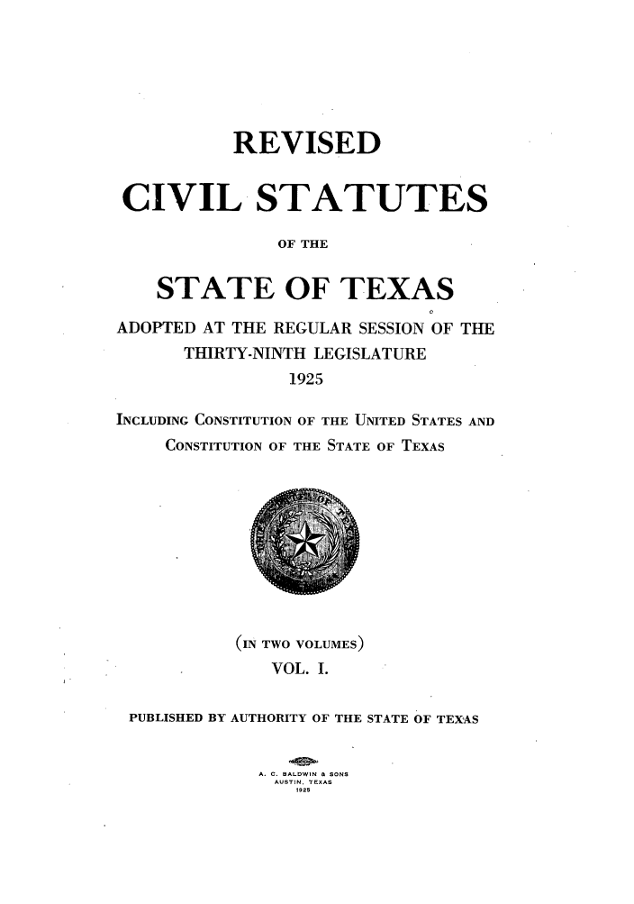 handle is hein.sstatutes/restexar0001 and id is 1 raw text is: REVISED
CIVIL STATUTES
OF THE
STATE OF TEXAS
ADOPTED AT THE REGULAR SESSION OF THE
THIRTY-NINTH LEGISLATURE
1925
INCLUDING CONSTITUTION OF THE UNITED STATES AND
CONSTITUTION OF THE STATE OF TEXAS

(IN TWO VOLUMES)
VOL. I.
PUBLISHED BY AUTHORITY OF THE STATE OF TEXAS
A. C. BALDWIN & SONS
AUSTIN, TEXAS
1925


