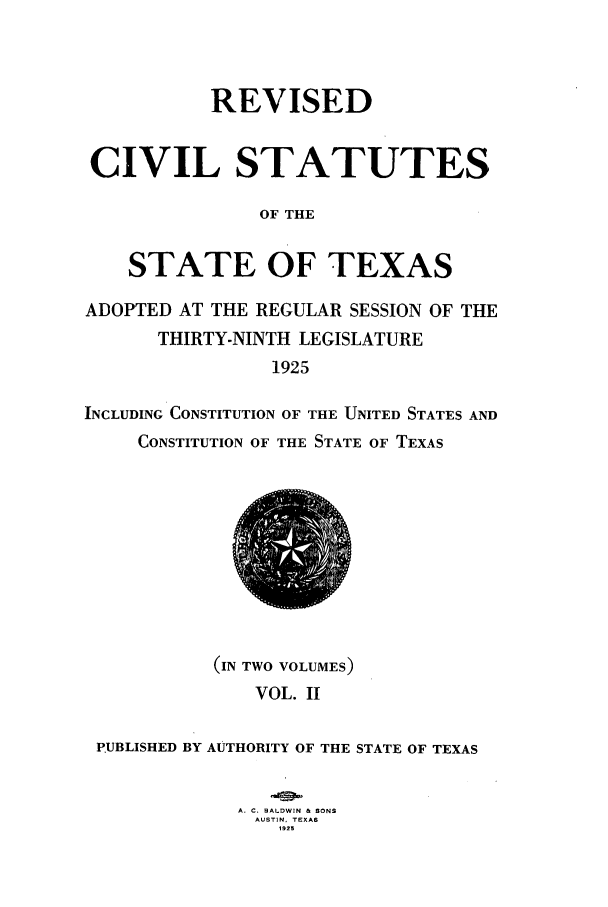 handle is hein.sstatutes/restexar0002 and id is 1 raw text is: REVISED
CIVIL STATUTES
OF THE
STATE OF TEXAS
ADOPTED AT THE REGULAR SESSION OF THE
THIRTY-NINTH LEGISLATURE
1925
INCLUDING CONSTITUTION OF THE UNITED STATES AND
CONSTITUTION OF THE STATE OF TEXAS

(IN TWO VOLUMES)
VOL. II
PUBLISHED BY AUTHORITY OF THE STATE OF TEXAS
A. C. BALDWIN & SONS
AUSTIN. TEXAS
1923


