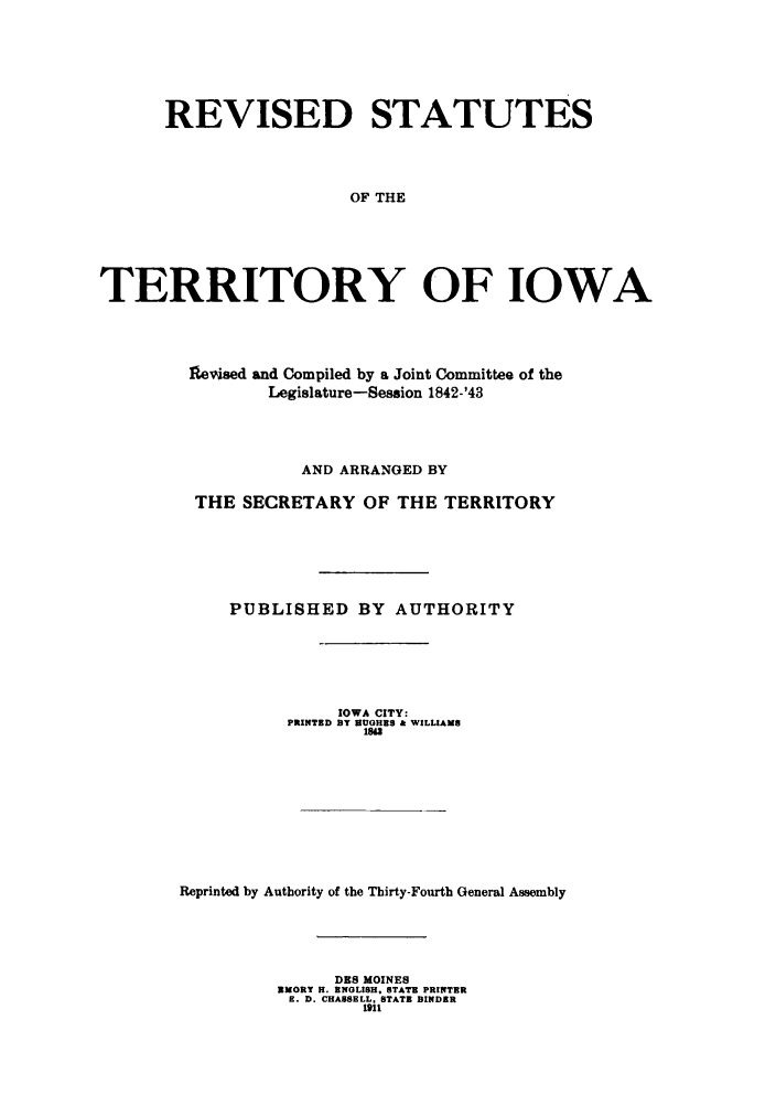 handle is hein.sstatutes/restiow0001 and id is 1 raw text is: REVISED STATUTES
OF THE
TERRITORY OF IOWA

11evised and Compiled by a Joint Committee of the
Legislature-Session 1842-'43
AND ARRANGED BY
THE SECRETARY OF THE TERRITORY
PUBLISHED BY AUTHORITY
IOWA CITY:
PRINTED BY SUGHES & WILLIAMS
1842
Reprinted by Authority of the Thirty-Fourth General Assembly
DES MOINES
SMORY H. ENGLISH, STATE PRINTER
E. D. CHASSELL, STATE BINDER
1911


