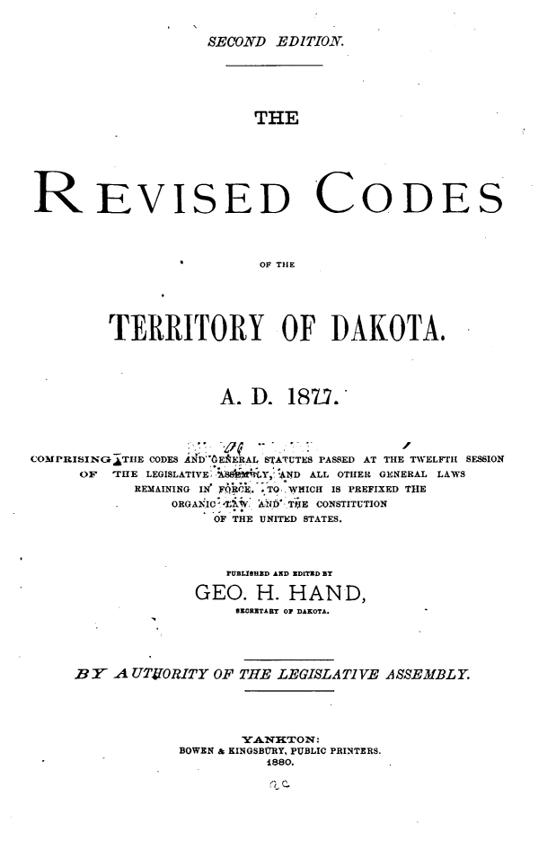handle is hein.sstatutes/revcdtdk0001 and id is 1 raw text is: 


SECOND  EDITION.


                         THE







REVISED CODES




                          OF THE






         TERRITORY OF DAKOTA.





                     A.  D.  187.'




COMPRISINGATHE CODES AiDEERAL S ATUTES PASSED AT THE TWELFTH SESSION
      OF 'THE LEGISLATIVE, A  Y  ND ALL OTHER GENERAL LAWS
            REMAINING IN FQR.E. ,TO.. WHICH IS PREFIXED THE
                ORGANIC -t.W AND TPE CONSTITUTION
                     OF THE UNITED STATES.




                     PUBLISHED AND EDITED BY

                   GEO.  H.  HAND,
                       SECRETABT OF DAKOTA.





     BY  A UTORITY   OF THE LEGISLATIVE ASSEMBLY.





                        YANkTON:
                 BOWEN & KINGSBUfRY, PUBLIC PRINTERS.
                           1880.


