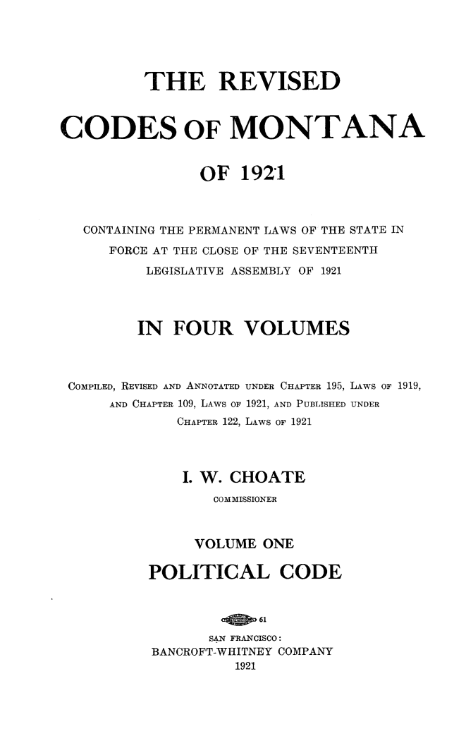 handle is hein.sstatutes/revcodemt0001 and id is 1 raw text is: THE REVISED
CODES OF MONTANA
OF 1921
CONTAINING THE PERMANENT LAWS OF THE STATE IN
FORCE AT THE CLOSE OF THE SEVENTEENTH
LEGISLATIVE ASSEMBLY OF 1921
IN FOUR VOLUMES
COMPILED, REVISED AND ANNOTATED UNDER CHAPTER 195, LAWS OF 1919,
AND CHAPTER 109, LAWS OF 1921, AND PUBLISHED UNDER
CHAPTER 122, LAWS OF 1921
I. W. CHOATE
COMMISSIONER
VOLUME ONE
POLITICAL CODE
61
SAN FRANCISCO:
BANCROFT-WHITNEY COMPANY
1921


