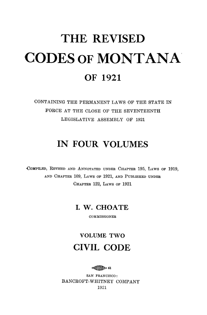 handle is hein.sstatutes/revcodemt0002 and id is 1 raw text is: THE REVISED
CODES OF MONTANA'
OF 1921
CONTAINING THE PERMANENT LAWS OF THE STATE IN
FORCE AT THE CLOSE OF THE SEVENTEENTH
LEGISLATIVE ASSEMBLY OF 1921
IN FOUR VOLUMES

COMPILED, REVISED AND ANNOTATED
AND CHAPTER 109, LAWS OF
CHAPTER 122,

UNDER CHAPTER 195, LAWS OF 1919,
1921, AND PUBLISHED UNDER
LAWS OF 1921

I. W. CHOATE
COMMISSIONER
VOLUME TWO
CIVIL CODE
SAN FRANCISCO:
BANCROFT-WHITNEY COMPANY
1921


