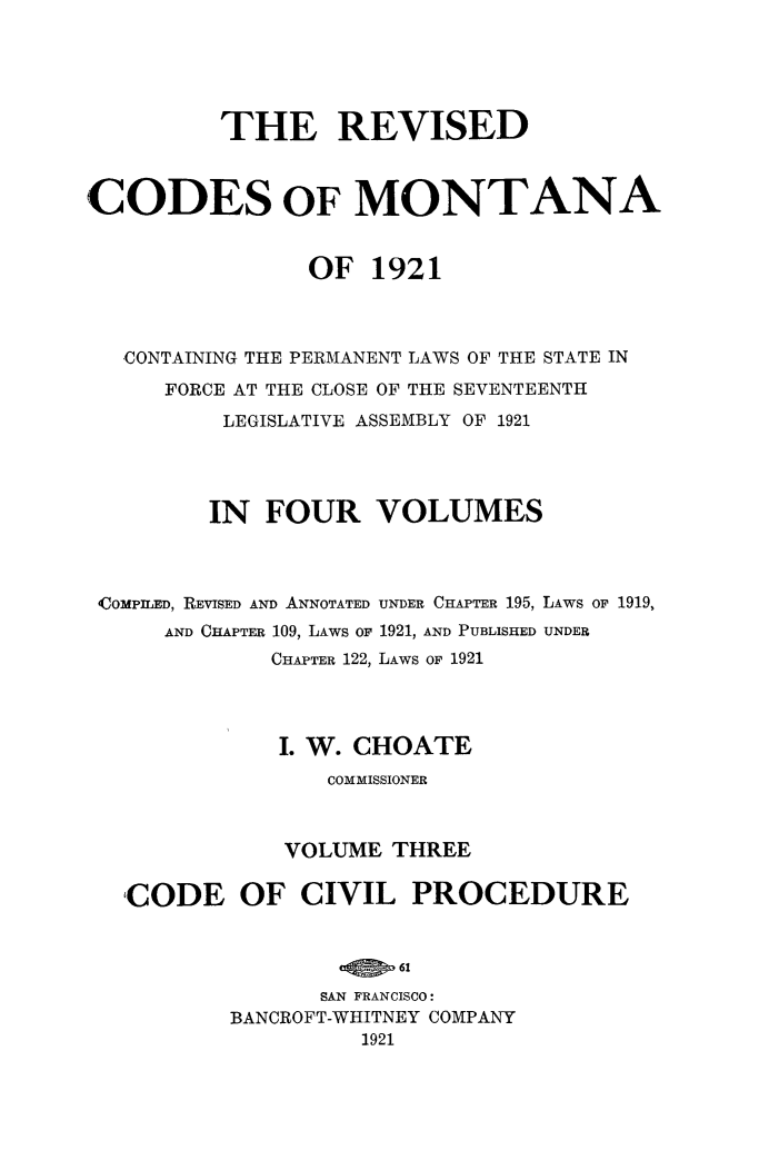 handle is hein.sstatutes/revcodemt0003 and id is 1 raw text is: THE REVISED
CODES OF MONTANA
OF 1921
CONTAINING THE PERMANENT LAWS OF THE STATE IN
FORCE AT THE CLOSE OF THE SEVENTEENTH
LEGISLATIVE ASSEMBLY OF 1921
IN FOUR VOLUMES
<COMPILED, REVISED AND ANNOTATED UNDER CHAPTER 195, LAWS OF 1919,
AND CHAPTER 109, LAWS OF 1921, AND PUBLISHED UNDER
CHAPTER 122, LAWS OF 1921
I. W. CHOATE
COMMISSIONER
VOLUME THREE
CODE OF CIVIL PROCEDURE
SAN FRANCISCO:
BANCROFT-WHITNEY COMPANY
1921


