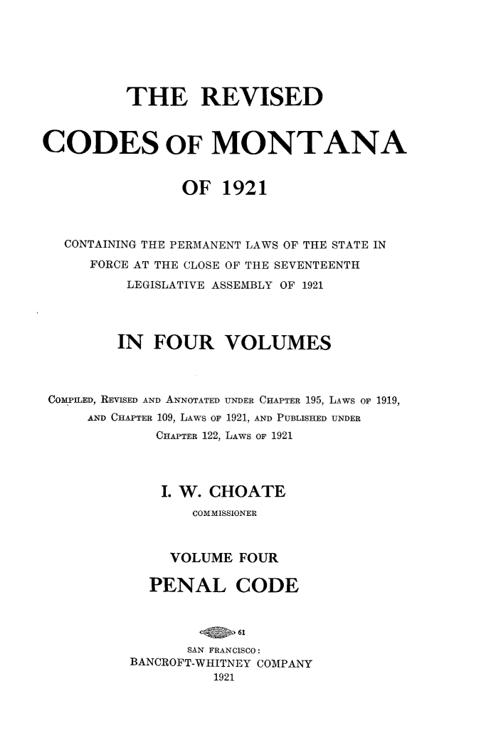 handle is hein.sstatutes/revcodemt0004 and id is 1 raw text is: THE REVISED
CODES OF MONTANA
OF 1921
CONTAINING THE PERMANENT LAWS OF THE STATE IN
FORCE AT THE CLOSE OF THE SEVENTEENTH
LEGISLATIVE ASSEMBLY OF 1921
IN FOUR VOLUMES
COMPILED, REVISED AND ANNOTATED UNDER CHAPTER 195, LAWS OF 1919,
AND CHAPTER 109, LAWS OF 1921, AND PUBLISHED UNDER
CHAPTER 122, LAWS OF 1921
I. W. CHOATE
COMMISSIONER
VOLUME FOUR
PENAL CODE
SAN FRANCISCO:
BANCROFT-WHITNEY COMPANY
1921


