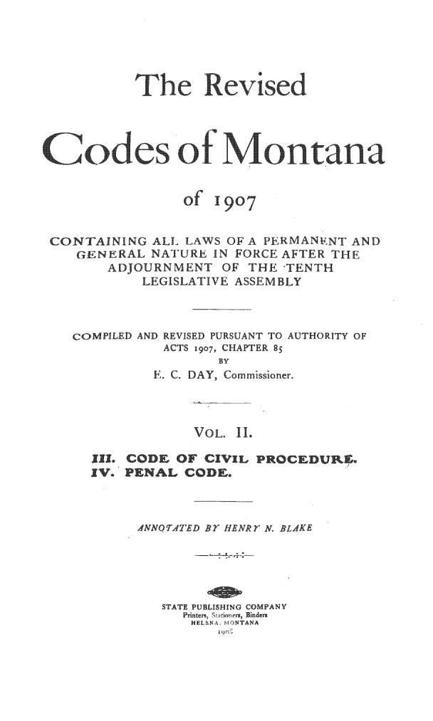 handle is hein.sstatutes/revcodmt0002 and id is 1 raw text is: The Revised
Codes of Montana

of

1907

CONTAINING ALL LAWS OF A PERMANEiNT AND
GENERAL NATURE IN FORCE AFTER THE
ADJOURNMENT OF THE -TENTH
LEGISLATIVE ASSEMBLY

COMPILED

AND REVISED PURSUANT TO AUTHORITY OF
ACTS 1907, CHAPTER 85

E. C. DAY, Commissioner.
VOL. II.
JIL. CODE OF CIVIL PROCeDUKE,
IV. PENAL CODE.
ANNOTATED Br HENRY N. BLAKE
STATE PUBLiSHING COMPANY
Printers  Stari  ers, Binders
HELENA. MONTANA
z 9o)


